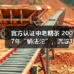 官方认证中老期茶 2007年“销法沱”,沉淀17年的岁月味道(图4) 官方认证中老期茶 2007年“销法沱”,沉淀17年的岁月味道(图4)